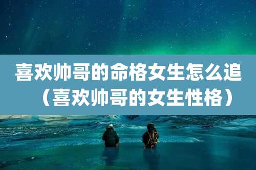 喜欢帅哥的命格女生怎么追(喜欢帅哥的女生性格)