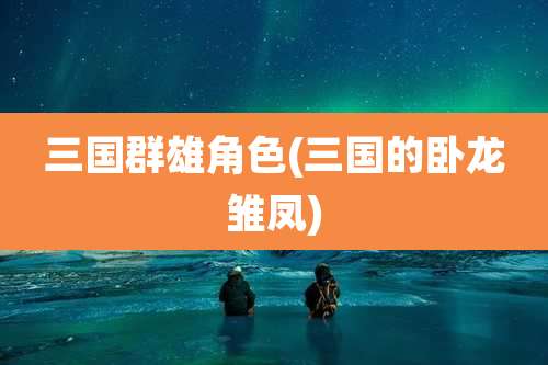 三国群雄角色(三国的卧龙雏凤)