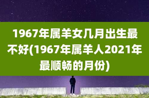 1967年属羊女几月出生最不好(1967年属羊人2021年最顺畅的月份)