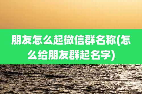 朋友怎么起微信群名称(怎么给朋友群起名字)