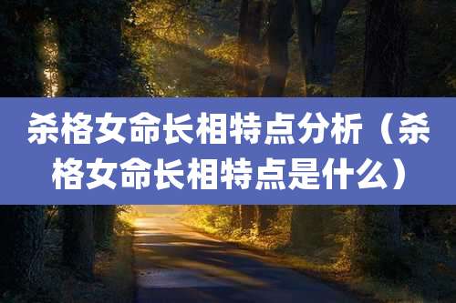 杀格女命长相特点分析(杀格女命长相特点是什么)