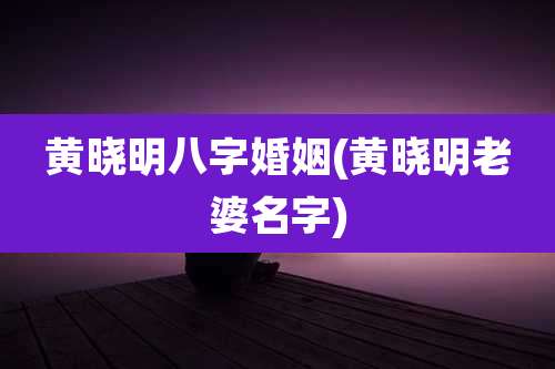 黄晓明八字婚姻(黄晓明老婆名字)