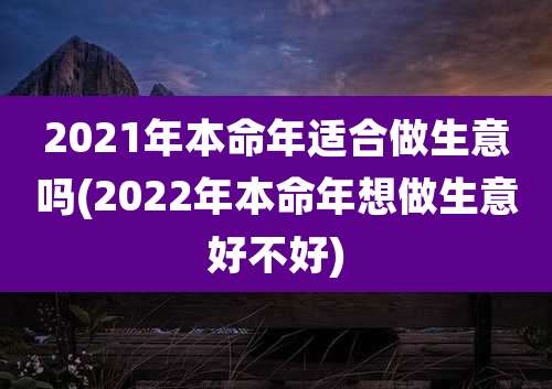 2021年本命年适合做生意吗(2022年本命年想做生意好不好)