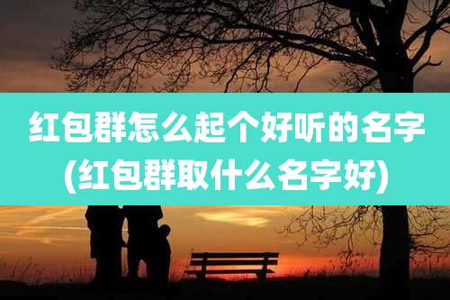 红包群怎么起个好听的名字(红包群取什么名字好)