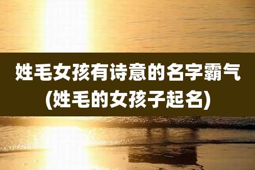 姓毛女孩有诗意的名字霸气(姓毛的女孩子起名)