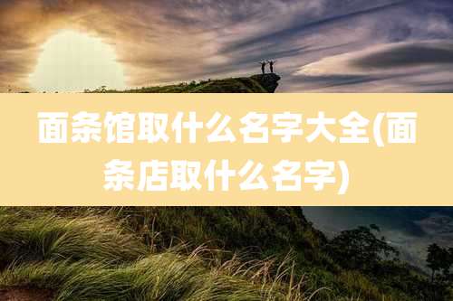面条馆取什么名字大全(面条店取什么名字)