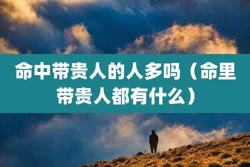 命中带贵人的人多吗(命里带贵人都有什么)