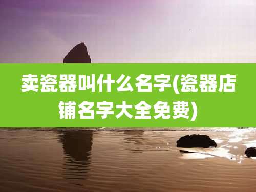 卖瓷器叫什么名字(瓷器店铺名字大全免费)