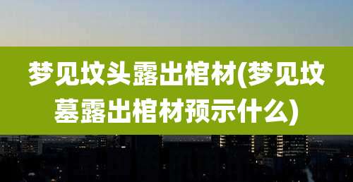 梦见坟头露出棺材(梦见坟墓露出棺材预示什么)