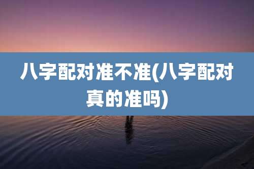 八字配对准不准(八字配对真的准吗)