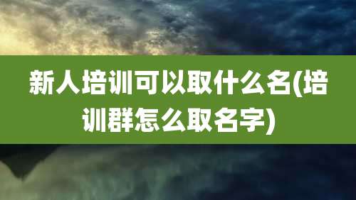 新人培训可以取什么名(培训群怎么取名字)