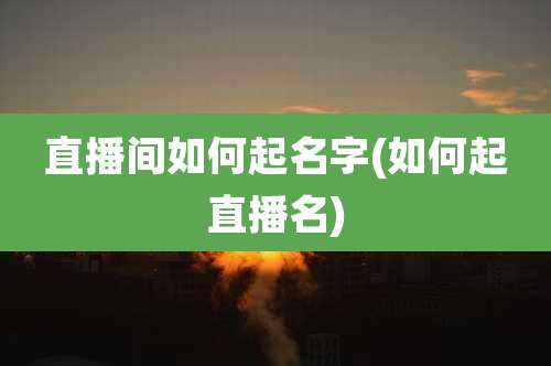 直播间如何起名字(如何起直播名)