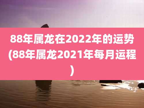 88年属龙在2022年的运势(88年属龙2021年每月运程)