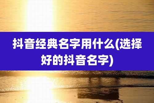 抖音经典名字用什么(选择好的抖音名字)