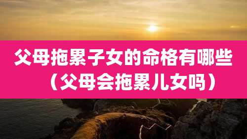 父母拖累子女的命格有哪些（父母会拖累儿女吗）