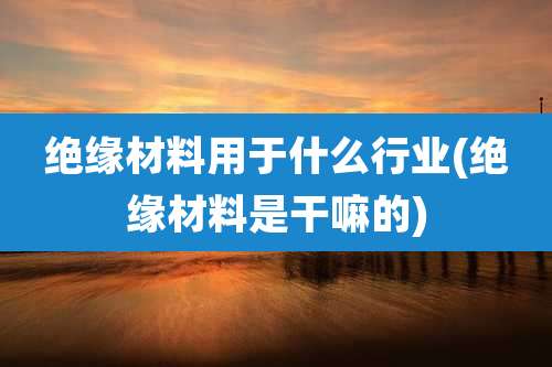 绝缘材料用于什么行业(绝缘材料是干嘛的)