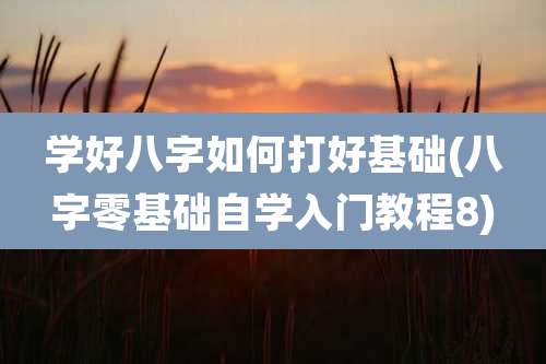 学好八字如何打好基础(八字零基础自学入门教程8)