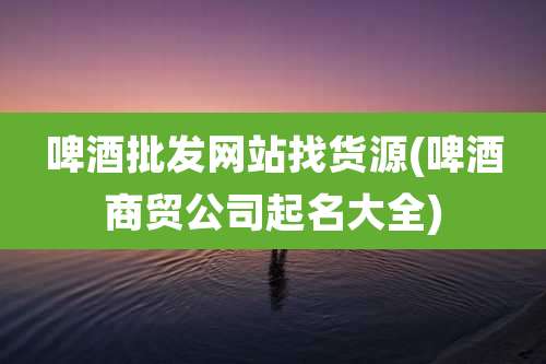 啤酒批发网站找货源(啤酒商贸公司起名大全)