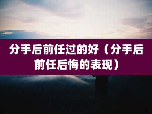 分手后前任过的好(分手后前任后悔的表现)