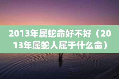 2013年属蛇命好不好(2013年属蛇人属于什么命)