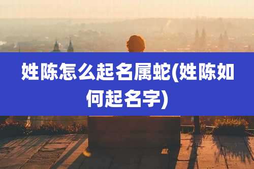 姓陈怎么起名属蛇(姓陈如何起名字)