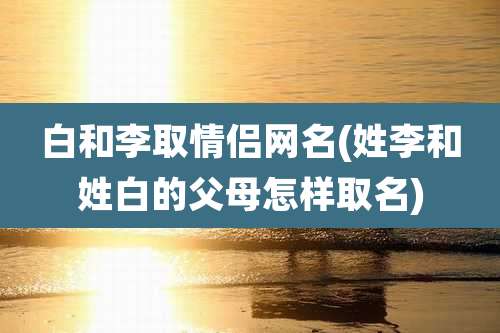 白和李取情侣网名(姓李和姓白的父母怎样取名)