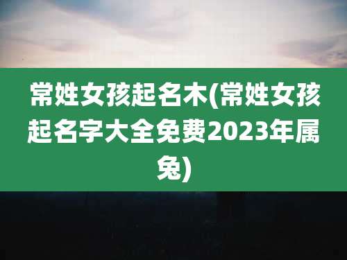 常姓女孩起名木(常姓女孩起名字大全免费2023年属兔)