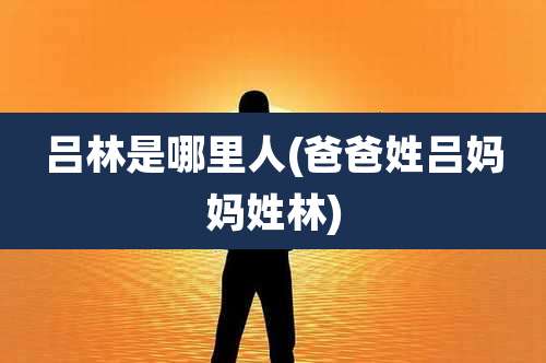 吕林是哪里人(爸爸姓吕妈妈姓林)