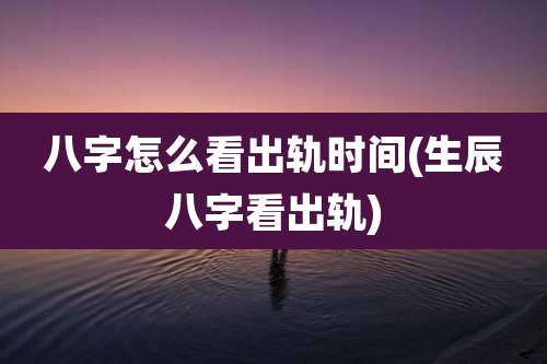 八字怎么看出轨时间(生辰八字看出轨)