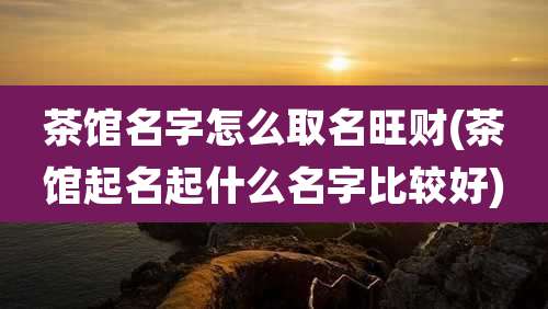 茶馆名字怎么取名旺财(茶馆起名起什么名字比较好)