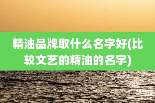 精油品牌取什么名字好(比较文艺的精油的名字)