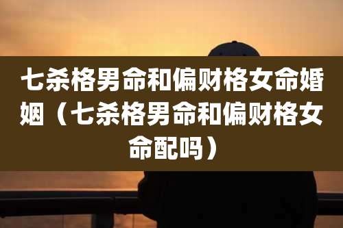 七杀格男命和偏财格女命婚姻(七杀格男命和偏财格女命配吗)