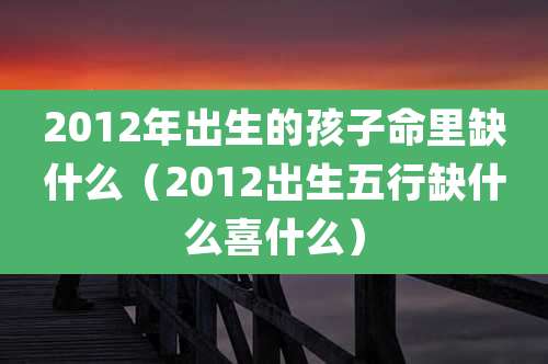 2012年出生的孩子命里缺什么(2012出生五行缺什么喜什么)