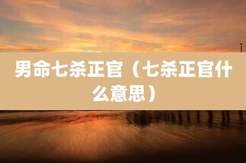 男命七杀正官（七杀正官什么意思）