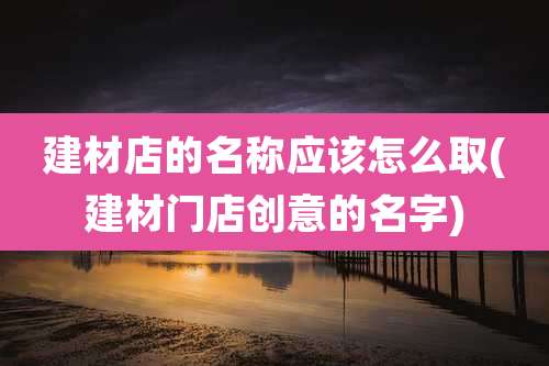 建材店的名称应该怎么取(建材门店创意的名字)