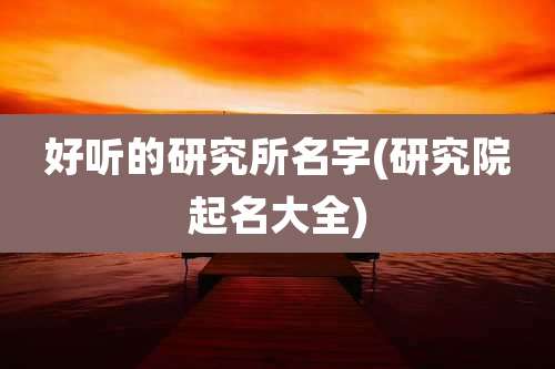 好听的研究所名字(研究院起名大全)