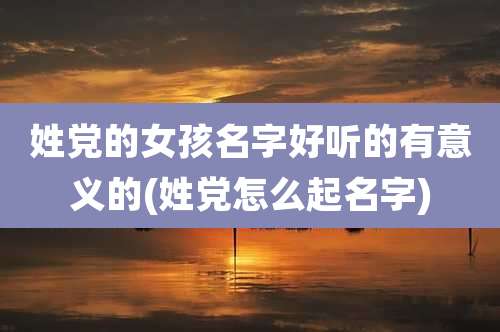 姓党的女孩名字好听的有意义的(姓党怎么起名字)