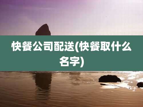 快餐公司配送(快餐取什么名字)