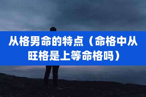从格男命的特点(命格中从旺格是上等命格吗)