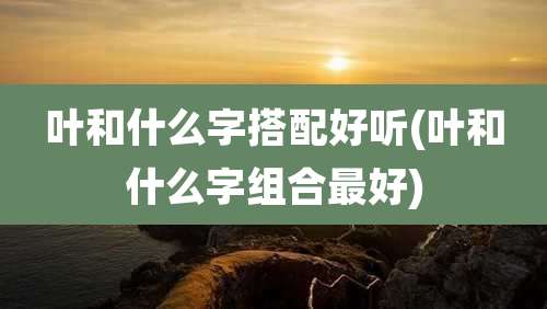 叶和什么字搭配好听(叶和什么字组合最好)
