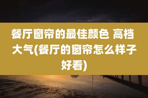 餐厅窗帘的最佳颜色 高档 大气(餐厅的窗帘怎么样子好看)