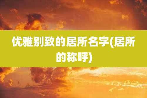 优雅别致的居所名字(居所的称呼)