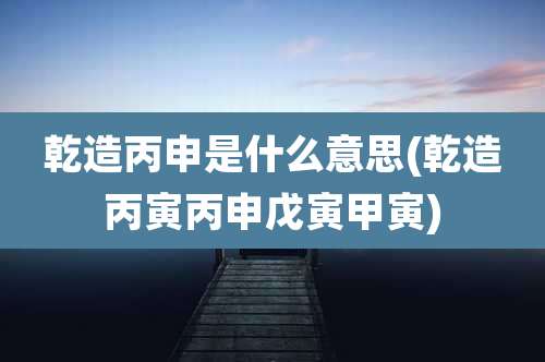 乾造丙申是什么意思(乾造丙寅丙申戊寅甲寅)