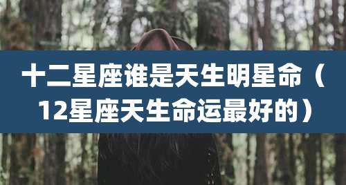 十二星座谁是天生明星命（12星座天生命运最好的）