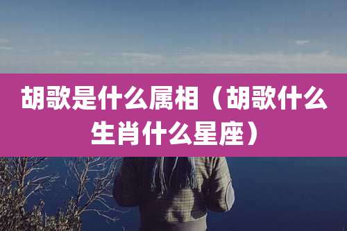 胡歌是什么属相（胡歌什么生肖什么星座）