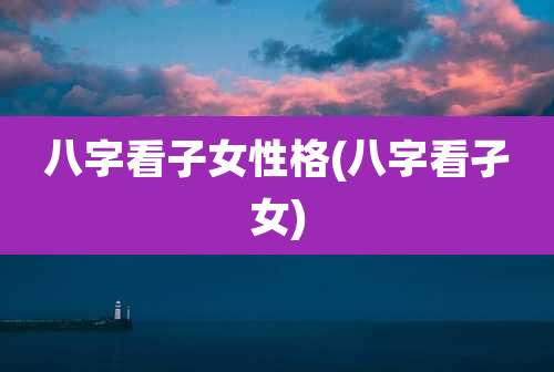 八字看子女性格(八字看孑女)