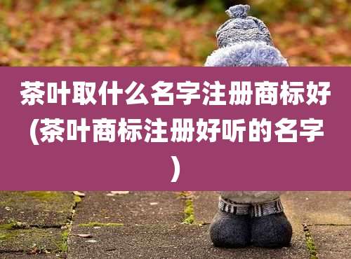 茶叶取什么名字注册商标好(茶叶商标注册好听的名字)
