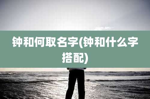 钟和何取名字(钟和什么字搭配)
