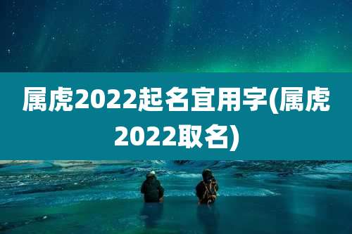 属虎2022起名宜用字(属虎2022取名)