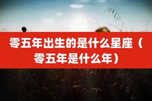 零五年出生的是什么星座（零五年是什么年）